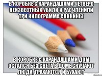в коробке с карандашами четверо неизвестных убили и расчленили три килограмма свинины в коробке с карандашами дом остался без света в доме скучают люди, трахаются и бухают