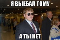 я выебал тому а ты нет