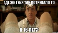 где же тебя так потрепало то в 16 лет?