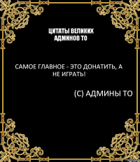 Цитаты великих админов ТО Самое главное - это донатить, а не играть! (С) Админы ТО