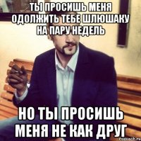 ты просишь меня одолжить тебе шлюшаку на пару недель но ты просишь меня не как друг