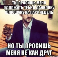 ты просишь меня одолжить тебе и данилову шлюшаку на пару недель но ты просишь меня не как друг