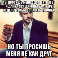 ты просишь меня одолжить тебе и данилову шлюшаку на пару недель, чтобы вспахать сеновал но ты просишь меня не как друг