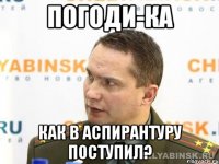 погоди-ка как в аспирантуру поступил?
