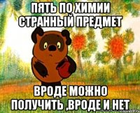 пять по химии странный предмет вроде можно получить ,вроде и нет