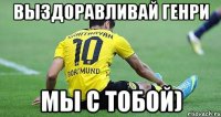 выздоравливай генри мы с тобой)