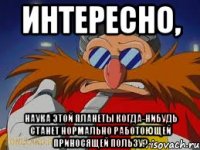 интересно, наука этой планеты когда-нибудь станет нормально работоющей приносящей пользу?