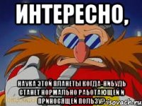 интересно, наука этой планеты когда-нибудь станет нормально работающей и приносящей пользу?