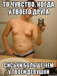 то чувство, когда у твоего друга сиськи больше чем у твоей девушки