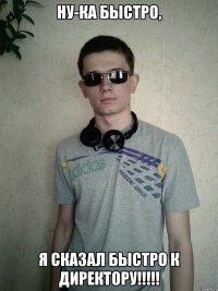 ну-ка быстро, я сказал быстро к директору!!!