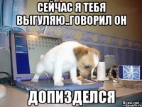 сейчас я тебя выгуляю..говорил он допизделся
