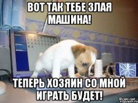 вот так тебе злая машина! теперь хозяин со мной играть будет!