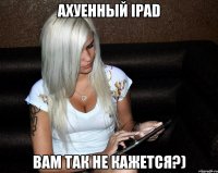 ахуенный ipad вам так не кажется?)