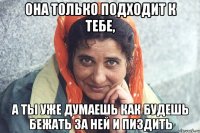 она только подходит к тебе, а ты уже думаешь как будешь бежать за ней и пиздить