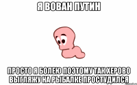 я вован путин просто я болею поэтому так херово выгляжу на рыбалке простудился