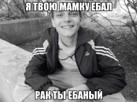 я твою мамку ебал рак ты ебаный