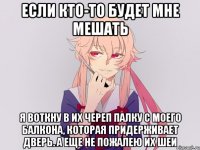 если кто-то будет мне мешать я воткну в их череп палку с моего балкона, которая придерживает дверь. а еще не пожалею их шеи
