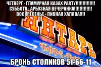 четверг - гламурная казах party!!! суббота - арбузная вечеринка!!! воскресенье - пивная халява!!! бронь столиков 51-66-11