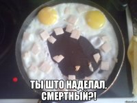  ты што наделал, смертный?!