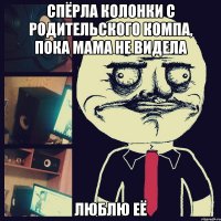 спёрла колонки с родительского компа, пока мама не видела люблю её
