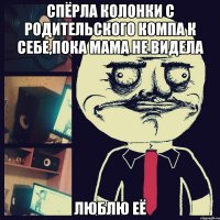 спёрла колонки с родительского компа к себе,пока мама не видела люблю её