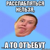 расслабляться нельзя, а то отъебут