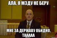 ала, я мзду не беру мне за державу обидно, тааааа