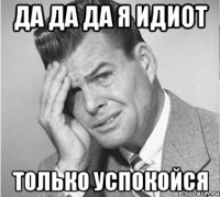 да да да я идиот только успокойся