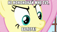 не нононокай мне тут, валера!