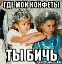 где мои конфеты ты бичь