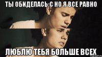 ты обиделась:с но я все равно люблю тебя больше всех