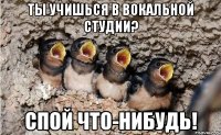 ты учишься в вокальной студии? спой что-нибудь!