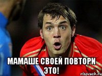  мамаше своей повтори это!