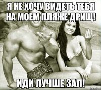 я не хочу видеть тебя на моем пляже дрищ! иди лучше зал!