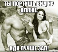 ты портишь вид на пляже, иди лучше зал!