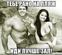 тебе рано на пляж иди лучше зал!
