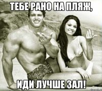 тебе рано на пляж, иди лучше зал!