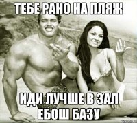 тебе рано на пляж иди лучше в зал ебош базу
