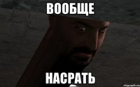 вообще насрать
