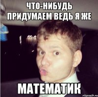 что-нибудь придумаем ведь я же математик