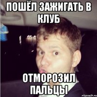 пошёл зажигать в клуб отморозил пальцы