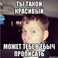 ты такой красивый может тебе в ёбыч прописать