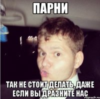 парни так не стоит делать, даже если вы дразните нас