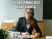 вы должны все впитывать как губки