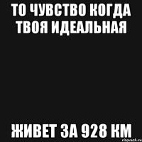 то чувство когда твоя идеальная живет за 928 км