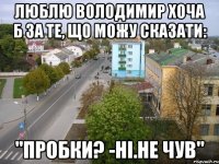 люблю володимир хоча б за те, що можу сказати: "пробки? -ні.не чув"