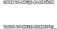 скажи что-нибудь по-корейски ты хоть что-нибудь понимаешь?