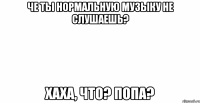 че ты нормальную музыку не слушаешь? хаха, что? попа?