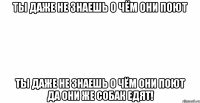 ты даже не знаешь о чём они поют ты даже не знаешь о чём они поют да они же собак едят!