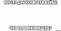 корея? да у них же там война! что ты в них нашла?